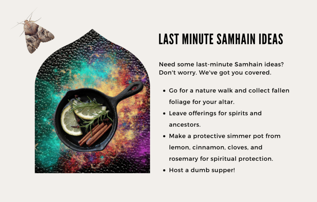 Need some last-minute Samhain ideas? Don't worry. We've got you covered.

- Go for a nature walk and collect fallen foliage for your altar.
- Leave offerings for spirits and ancestors.
- Make a protective simmer pot from lemon, cinnamon, cloves, and rosemary for spiritual protection.
- Host a dumb supper!