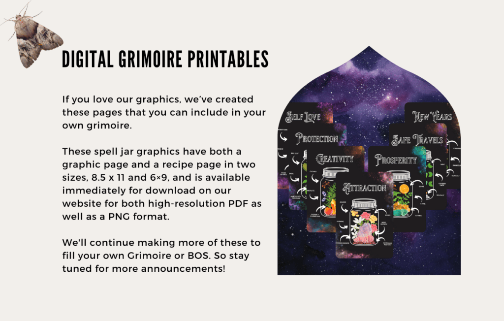 If you love our graphics, we’ve created these pages that you can include in your own grimoire. 

These spell jar graphics have both a graphic page and a recipe page in two sizes, 8.5 x 11 and 6×9, and is available immediately for download on our website for both high-resolution PDF as well as a PNG format.

We'll continue making more of these to fill your own Grimoire or BOS. So stay tuned for more announcements!