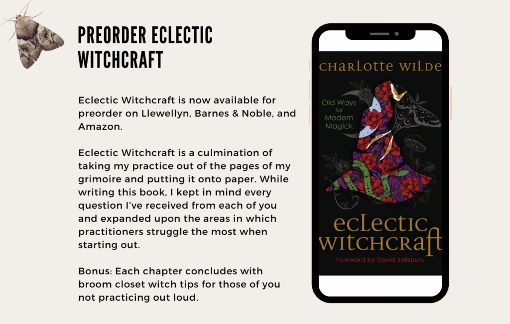 Eclectic Witchcraft is now available for preorder on Llewellyn, Barnes & Noble, and Amazon.

Eclectic Witchcraft is a culmination of taking my practice out of the pages of my grimoire and putting it onto paper. While writing this book, I kept in mind every question I’ve received from each of you and expanded upon the areas in which practitioners struggle the most when starting out. 

Bonus: Each chapter concludes with broom closet witch tips for those of you not practicing out loud.