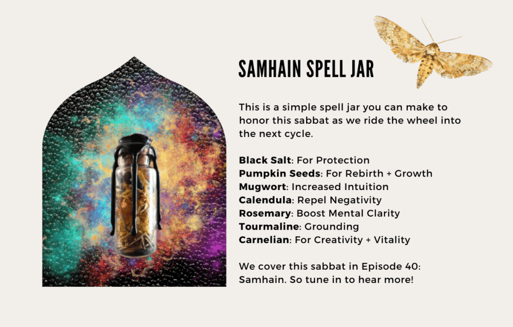 his is a simple spell jar you can make to honor this sabbat as we ride the wheel into the next cycle.

- Black Salt: For Protection
- Pumpkin Seeds: For Rebirth + Growth
- Mugwort: Increased Intuition
- Calendula: Repel Negativity
- Rosemary: Boost Mental Clarity
- Tourmaline: Grounding
- Carnelian: For Creativity + Vitality

We cover this sabbat in Episode 40: Samhain. So tune in to hear more!