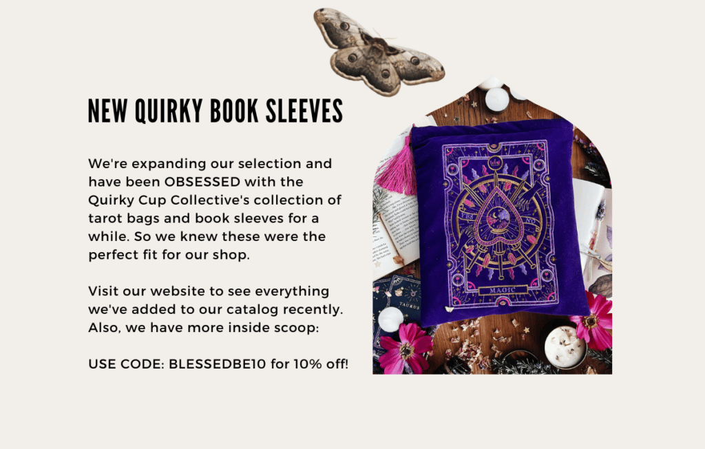 We're expanding our selection and have been OBSESSED with the Quirky Cup Collective's collection of tarot bags and book sleeves for a while. So we knew these were the perfect fit for our shop.

Visit our website to see everything we've added to our catalog recently. Also, we have more inside scoop:
 
USE CODE: BLESSEDBE10 for 10% off!
