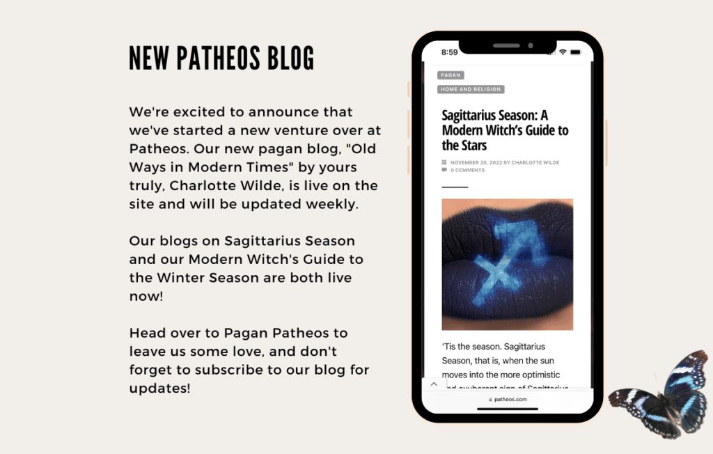 We're excited to announce that we've started a new venture over at Patheos. Our new pagan blog, "Old Ways in Modern Times" by yours truly, Charlotte Wilde, is live on the site and will be updated weekly. 

Our blogs on Sagittarius Season and our Modern Witch's Guide to the Winter Season are both live now!

Head over to Pagan Patheos to leave us some love, and don't forget to subscribe to our blog for updates!