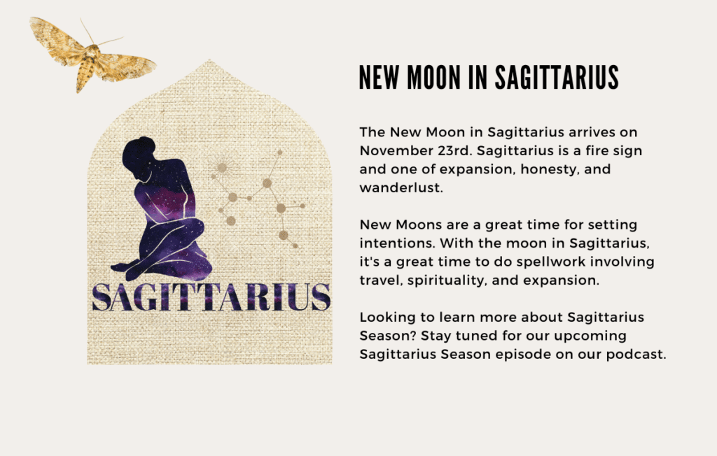 The New Moon in Sagittarius arrives on November 23rd. Sagittarius is a fire sign and one of expansion, honesty, and wanderlust. 

New Moons are a great time for setting intentions. With the moon in Sagittarius, it's a great time to do spellwork involving travel, spirituality, and expansion.

Looking to learn more about Sagittarius Season? Stay tuned for our upcoming Sagittarius Season episode on our podcast.